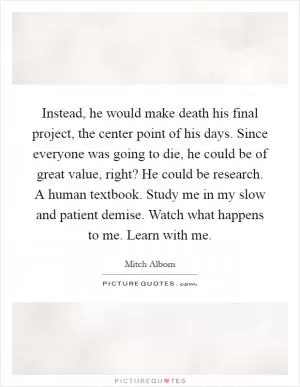 Instead, he would make death his final project, the center point of his days. Since everyone was going to die, he could be of great value, right? He could be research. A human textbook. Study me in my slow and patient demise. Watch what happens to me. Learn with me Picture Quote #1