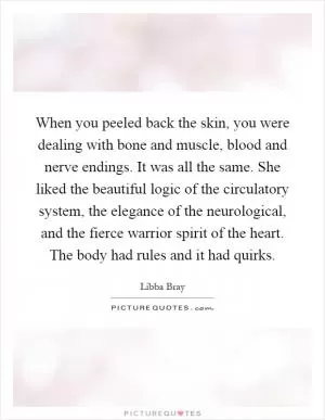 When you peeled back the skin, you were dealing with bone and muscle, blood and nerve endings. It was all the same. She liked the beautiful logic of the circulatory system, the elegance of the neurological, and the fierce warrior spirit of the heart. The body had rules and it had quirks Picture Quote #1