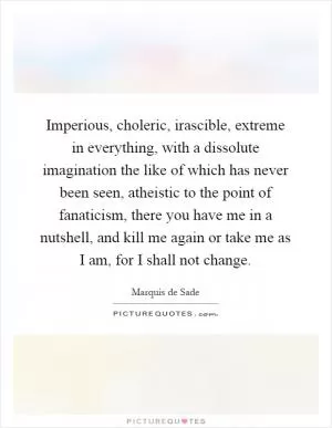 Imperious, choleric, irascible, extreme in everything, with a dissolute imagination the like of which has never been seen, atheistic to the point of fanaticism, there you have me in a nutshell, and kill me again or take me as I am, for I shall not change Picture Quote #1