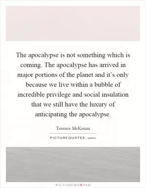 The apocalypse is not something which is coming. The apocalypse has arrived in major portions of the planet and it’s only because we live within a bubble of incredible privilege and social insulation that we still have the luxury of anticipating the apocalypse Picture Quote #1