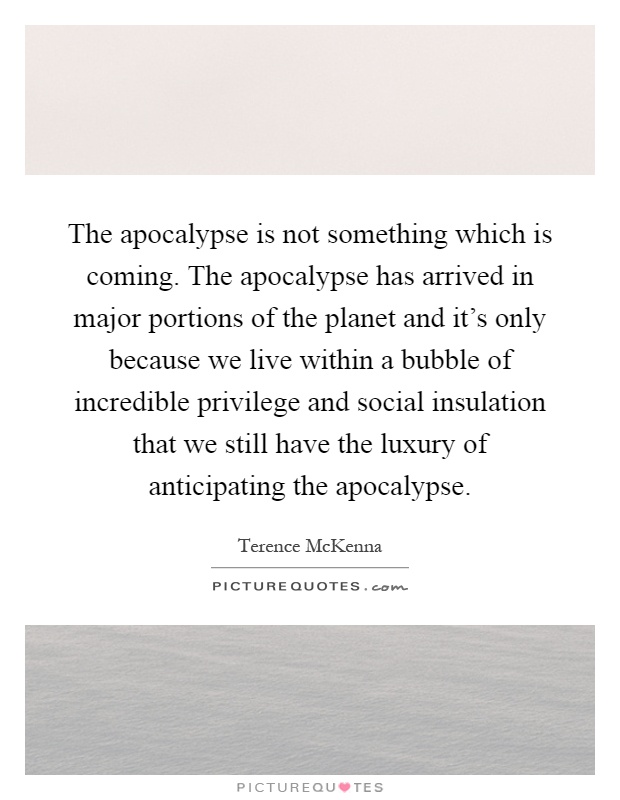 The apocalypse is not something which is coming. The apocalypse has arrived in major portions of the planet and it's only because we live within a bubble of incredible privilege and social insulation that we still have the luxury of anticipating the apocalypse Picture Quote #1