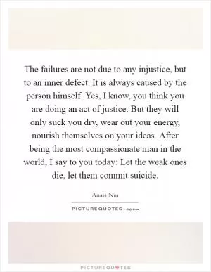 The failures are not due to any injustice, but to an inner defect. It is always caused by the person himself. Yes, I know, you think you are doing an act of justice. But they will only suck you dry, wear out your energy, nourish themselves on your ideas. After being the most compassionate man in the world, I say to you today: Let the weak ones die, let them commit suicide Picture Quote #1