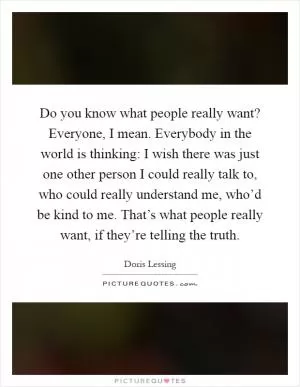 Do you know what people really want? Everyone, I mean. Everybody in the world is thinking: I wish there was just one other person I could really talk to, who could really understand me, who’d be kind to me. That’s what people really want, if they’re telling the truth Picture Quote #1