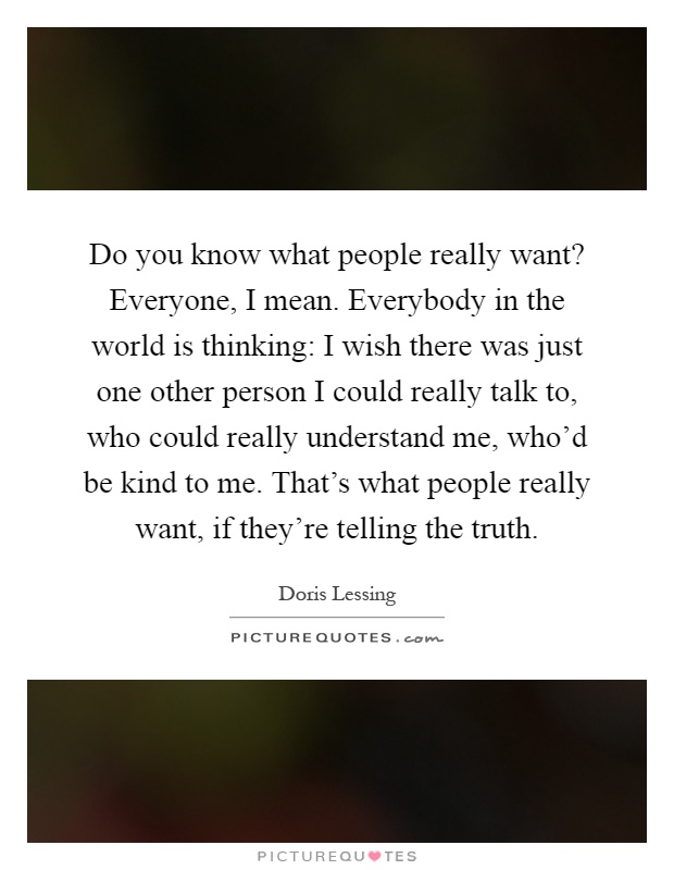 Do you know what people really want? Everyone, I mean. Everybody in the world is thinking: I wish there was just one other person I could really talk to, who could really understand me, who'd be kind to me. That's what people really want, if they're telling the truth Picture Quote #1