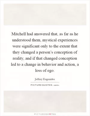 Mitchell had answered that, as far as he understood them, mystical experiences were significant only to the extent that they changed a person’s conception of reality, and if that changed conception led to a change in behavior and action, a loss of ego Picture Quote #1