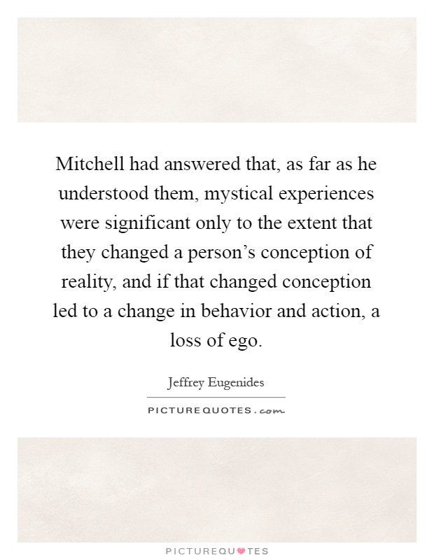 Mitchell had answered that, as far as he understood them, mystical experiences were significant only to the extent that they changed a person's conception of reality, and if that changed conception led to a change in behavior and action, a loss of ego Picture Quote #1