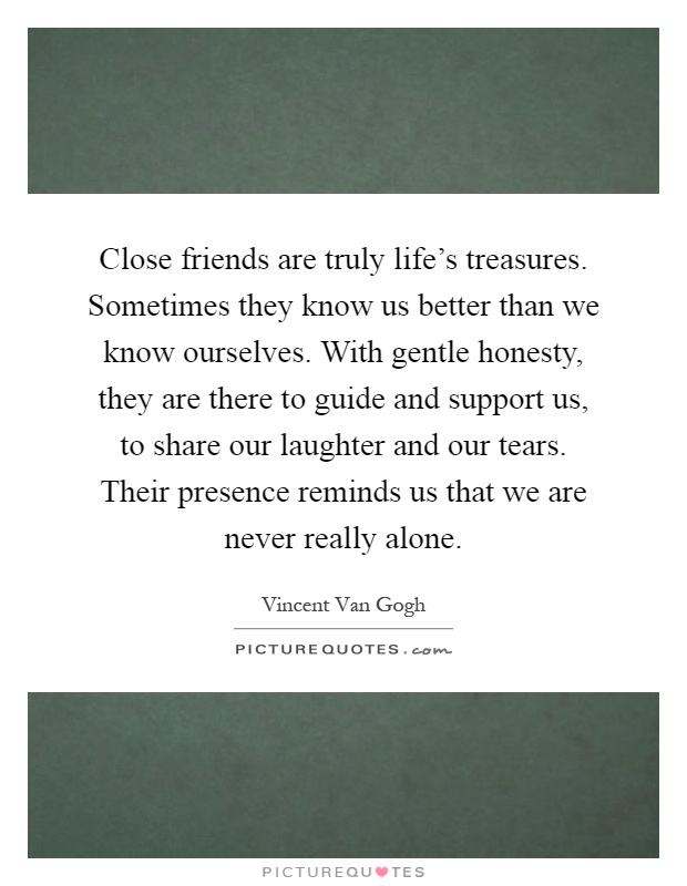 Close friends are truly life's treasures. Sometimes they know us better than we know ourselves. With gentle honesty, they are there to guide and support us, to share our laughter and our tears. Their presence reminds us that we are never really alone Picture Quote #1