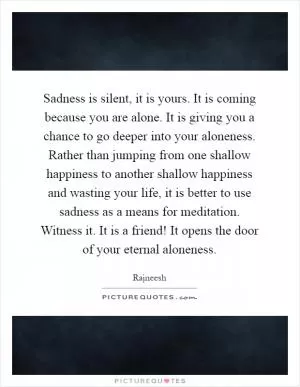 Sadness is silent, it is yours. It is coming because you are alone. It is giving you a chance to go deeper into your aloneness. Rather than jumping from one shallow happiness to another shallow happiness and wasting your life, it is better to use sadness as a means for meditation. Witness it. It is a friend! It opens the door of your eternal aloneness Picture Quote #1