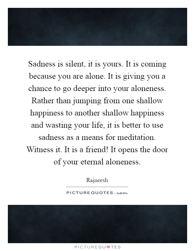 Sadness is silent, it is yours. It is coming because you are alone. It is giving you a chance to go deeper into your aloneness. Rather than jumping from one shallow happiness to another shallow happiness and wasting your life, it is better to use sadness as a means for meditation. Witness it. It is a friend! It opens the door of your eternal aloneness Picture Quote #1