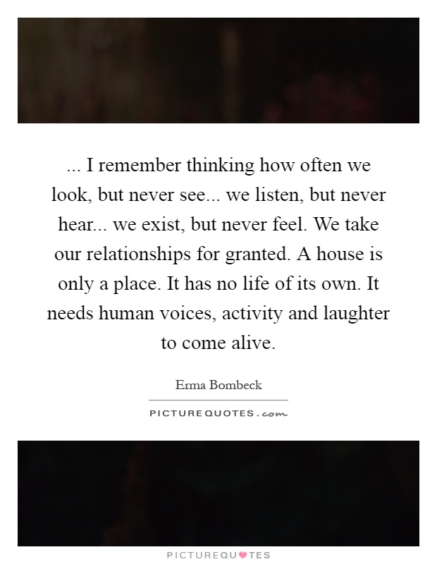 ... I remember thinking how often we look, but never see... we listen, but never hear... we exist, but never feel. We take our relationships for granted. A house is only a place. It has no life of its own. It needs human voices, activity and laughter to come alive Picture Quote #1