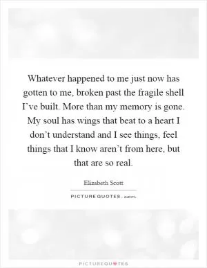 Whatever happened to me just now has gotten to me, broken past the fragile shell I’ve built. More than my memory is gone. My soul has wings that beat to a heart I don’t understand and I see things, feel things that I know aren’t from here, but that are so real Picture Quote #1