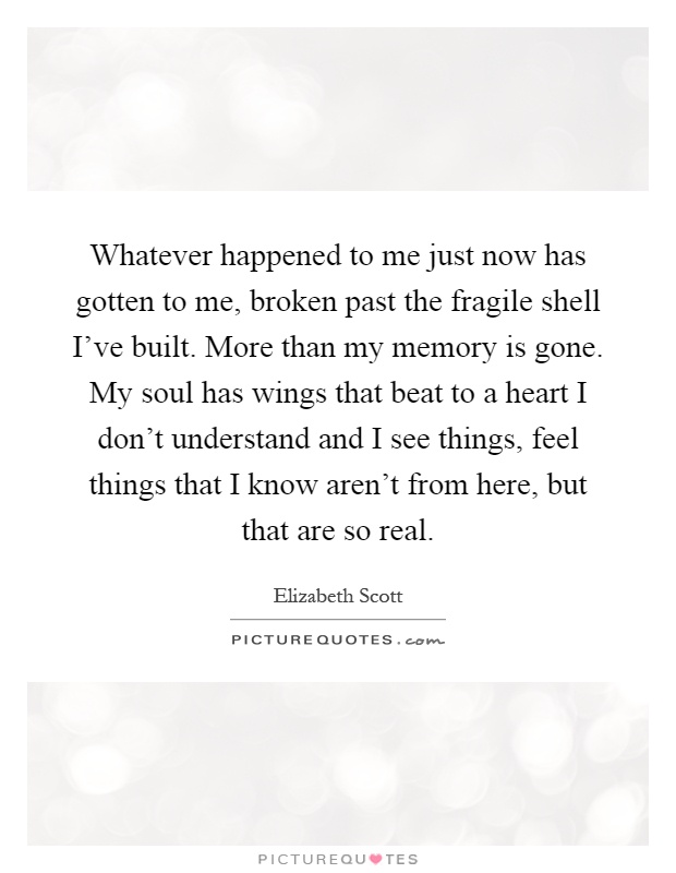 Whatever happened to me just now has gotten to me, broken past the fragile shell I've built. More than my memory is gone. My soul has wings that beat to a heart I don't understand and I see things, feel things that I know aren't from here, but that are so real Picture Quote #1