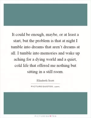 It could be enough, maybe, or at least a start, but the problem is that at night I tumble into dreams that aren’t dreams at all. I tumble into memories and wake up aching for a dying world and a quiet, cold life that offered me nothing but sitting in a still room Picture Quote #1