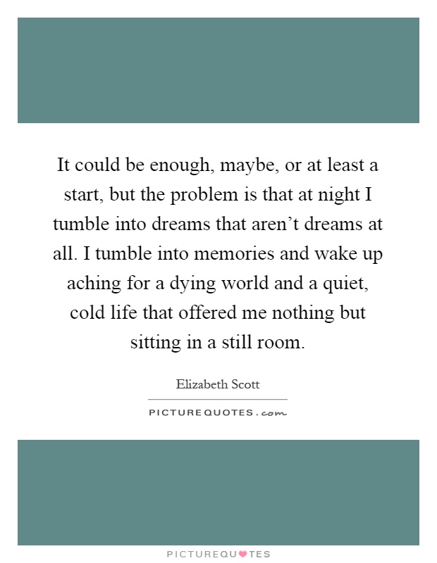 It could be enough, maybe, or at least a start, but the problem is that at night I tumble into dreams that aren't dreams at all. I tumble into memories and wake up aching for a dying world and a quiet, cold life that offered me nothing but sitting in a still room Picture Quote #1