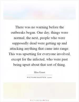 There was no warning before the outbreaks began. One day, things were normal; the next, people who were supposedly dead were getting up and attacking anything that came into range. This was upsetting for everyone involved, except for the infected, who were past being upset about that sort of thing Picture Quote #1