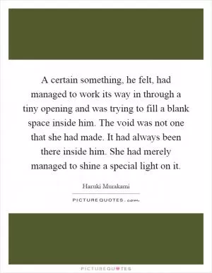 A certain something, he felt, had managed to work its way in through a tiny opening and was trying to fill a blank space inside him. The void was not one that she had made. It had always been there inside him. She had merely managed to shine a special light on it Picture Quote #1