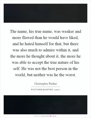 The name, his true name, was weaker and more flawed than he would have liked, and he hated himself for that, but there was also much to admire within it, and the more he thought about it, the more he was able to accept the true nature of his self. He was not the best person in the world, but neither was he the worst Picture Quote #1