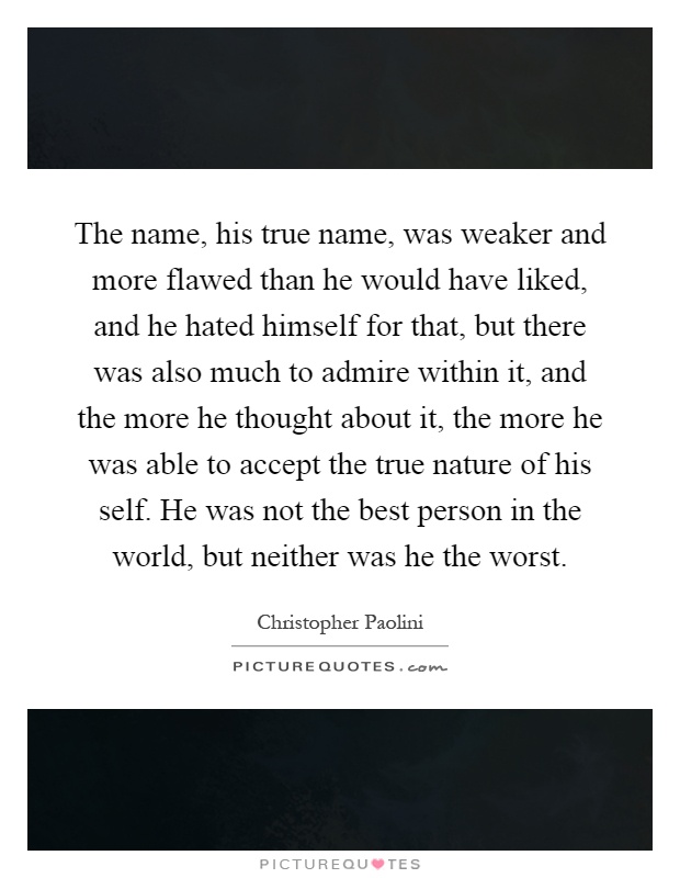 The name, his true name, was weaker and more flawed than he would have liked, and he hated himself for that, but there was also much to admire within it, and the more he thought about it, the more he was able to accept the true nature of his self. He was not the best person in the world, but neither was he the worst Picture Quote #1