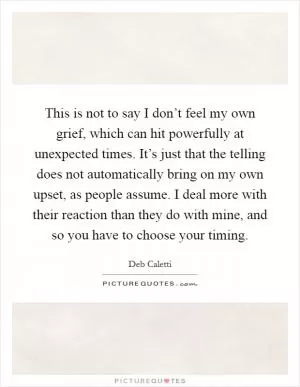 This is not to say I don’t feel my own grief, which can hit powerfully at unexpected times. It’s just that the telling does not automatically bring on my own upset, as people assume. I deal more with their reaction than they do with mine, and so you have to choose your timing Picture Quote #1