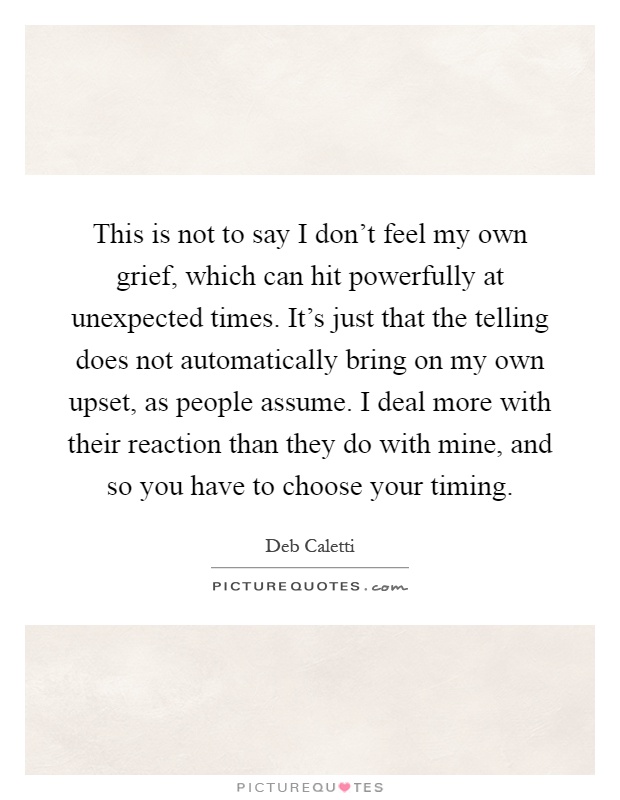 This is not to say I don't feel my own grief, which can hit powerfully at unexpected times. It's just that the telling does not automatically bring on my own upset, as people assume. I deal more with their reaction than they do with mine, and so you have to choose your timing Picture Quote #1