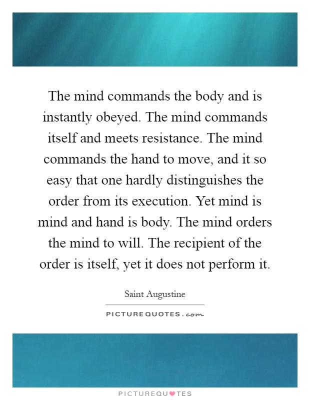 The mind commands the body and is instantly obeyed. The mind commands itself and meets resistance. The mind commands the hand to move, and it so easy that one hardly distinguishes the order from its execution. Yet mind is mind and hand is body. The mind orders the mind to will. The recipient of the order is itself, yet it does not perform it Picture Quote #1