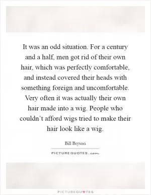It was an odd situation. For a century and a half, men got rid of their own hair, which was perfectly comfortable, and instead covered their heads with something foreign and uncomfortable. Very often it was actually their own hair made into a wig. People who couldn’t afford wigs tried to make their hair look like a wig Picture Quote #1