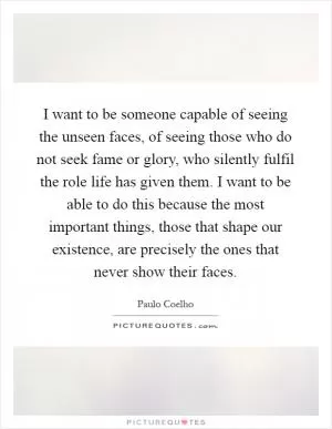 I want to be someone capable of seeing the unseen faces, of seeing those who do not seek fame or glory, who silently fulfil the role life has given them. I want to be able to do this because the most important things, those that shape our existence, are precisely the ones that never show their faces Picture Quote #1