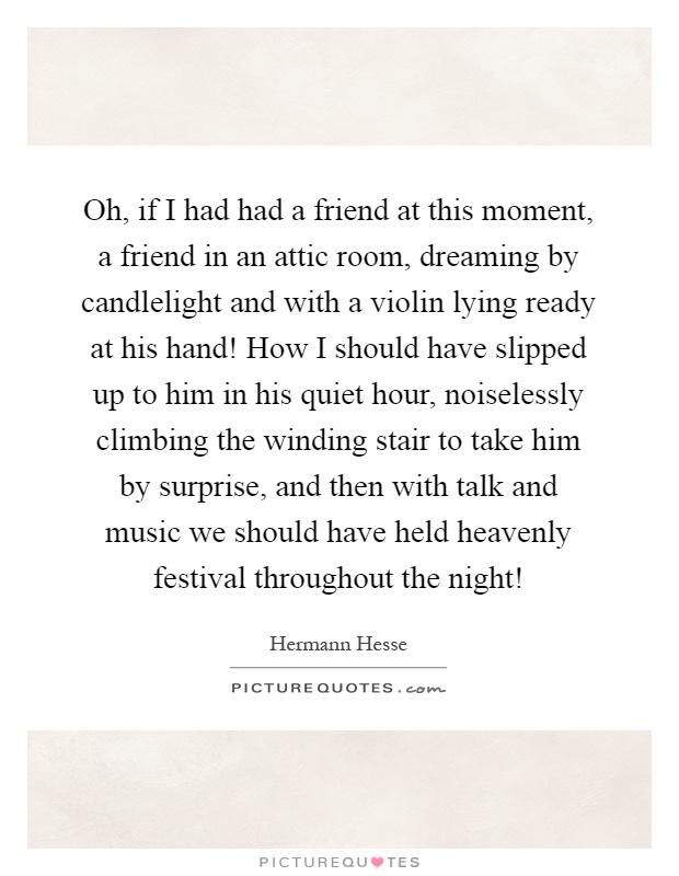 Oh, if I had had a friend at this moment, a friend in an attic room, dreaming by candlelight and with a violin lying ready at his hand! How I should have slipped up to him in his quiet hour, noiselessly climbing the winding stair to take him by surprise, and then with talk and music we should have held heavenly festival throughout the night! Picture Quote #1