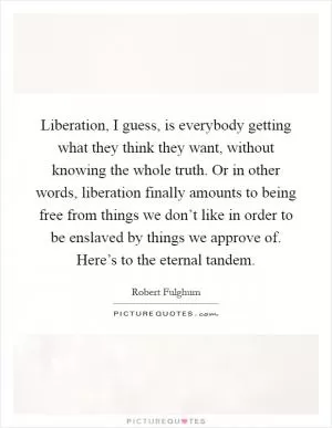 Liberation, I guess, is everybody getting what they think they want, without knowing the whole truth. Or in other words, liberation finally amounts to being free from things we don’t like in order to be enslaved by things we approve of. Here’s to the eternal tandem Picture Quote #1