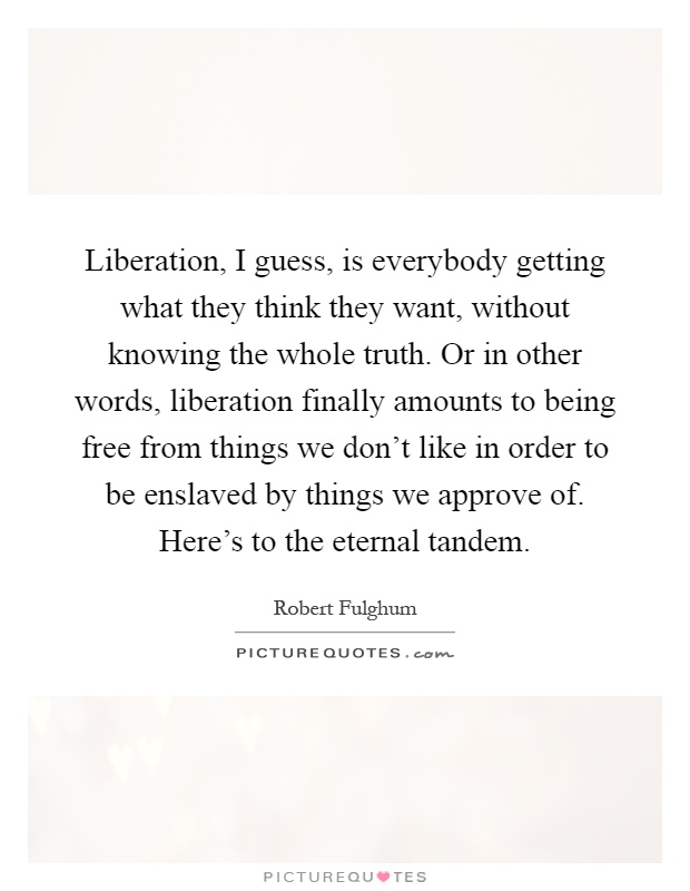 Liberation, I guess, is everybody getting what they think they want, without knowing the whole truth. Or in other words, liberation finally amounts to being free from things we don't like in order to be enslaved by things we approve of. Here's to the eternal tandem Picture Quote #1