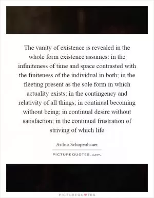 The vanity of existence is revealed in the whole form existence assumes: in the infiniteness of time and space contrasted with the finiteness of the individual in both; in the fleeting present as the sole form in which actuality exists; in the contingency and relativity of all things; in continual becoming without being; in continual desire without satisfaction; in the continual frustration of striving of which life Picture Quote #1