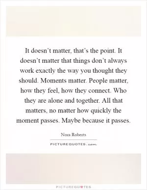 It doesn’t matter, that’s the point. It doesn’t matter that things don’t always work exactly the way you thought they should. Moments matter. People matter, how they feel, how they connect. Who they are alone and together. All that matters, no matter how quickly the moment passes. Maybe because it passes Picture Quote #1