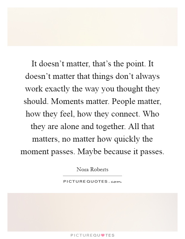 It doesn't matter, that's the point. It doesn't matter that things don't always work exactly the way you thought they should. Moments matter. People matter, how they feel, how they connect. Who they are alone and together. All that matters, no matter how quickly the moment passes. Maybe because it passes Picture Quote #1