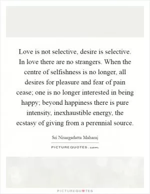 Love is not selective, desire is selective. In love there are no strangers. When the centre of selfishness is no longer, all desires for pleasure and fear of pain cease; one is no longer interested in being happy; beyond happiness there is pure intensity, inexhaustible energy, the ecstasy of giving from a perennial source Picture Quote #1
