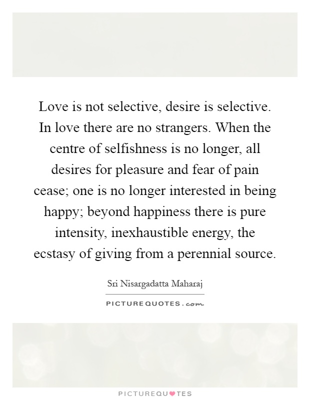 Love is not selective, desire is selective. In love there are no strangers. When the centre of selfishness is no longer, all desires for pleasure and fear of pain cease; one is no longer interested in being happy; beyond happiness there is pure intensity, inexhaustible energy, the ecstasy of giving from a perennial source Picture Quote #1