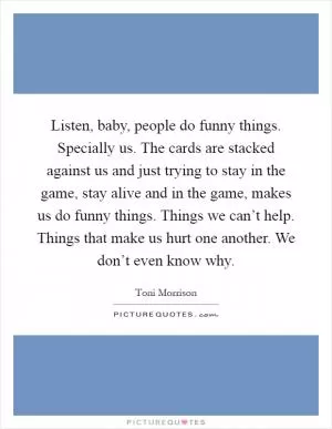 Listen, baby, people do funny things. Specially us. The cards are stacked against us and just trying to stay in the game, stay alive and in the game, makes us do funny things. Things we can’t help. Things that make us hurt one another. We don’t even know why Picture Quote #1