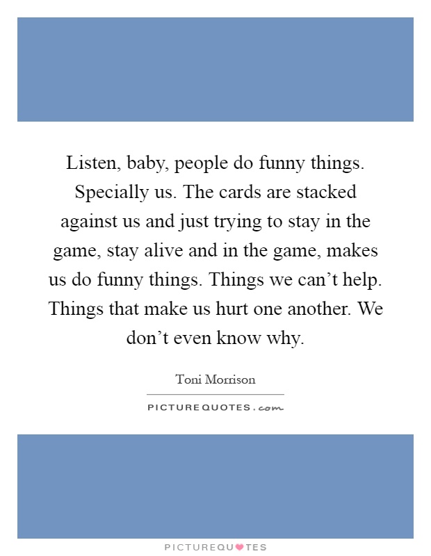 Listen, baby, people do funny things. Specially us. The cards are stacked against us and just trying to stay in the game, stay alive and in the game, makes us do funny things. Things we can't help. Things that make us hurt one another. We don't even know why Picture Quote #1