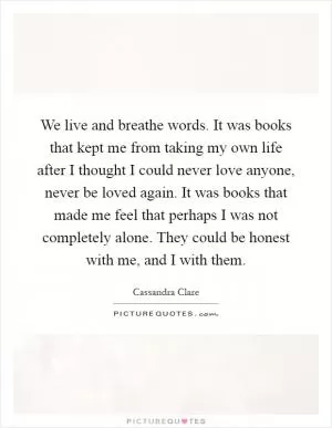 We live and breathe words. It was books that kept me from taking my own life after I thought I could never love anyone, never be loved again. It was books that made me feel that perhaps I was not completely alone. They could be honest with me, and I with them Picture Quote #1
