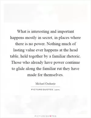 What is interesting and important happens mostly in secret, in places where there is no power. Nothing much of lasting value ever happens at the head table, held together by a familiar rhetoric. Those who already have power continue to glide along the familiar rut they have made for themselves Picture Quote #1