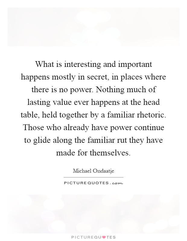 What is interesting and important happens mostly in secret, in places where there is no power. Nothing much of lasting value ever happens at the head table, held together by a familiar rhetoric. Those who already have power continue to glide along the familiar rut they have made for themselves Picture Quote #1