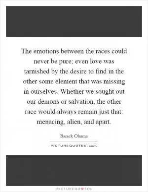 The emotions between the races could never be pure; even love was tarnished by the desire to find in the other some element that was missing in ourselves. Whether we sought out our demons or salvation, the other race would always remain just that: menacing, alien, and apart Picture Quote #1