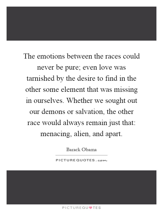 The emotions between the races could never be pure; even love was tarnished by the desire to find in the other some element that was missing in ourselves. Whether we sought out our demons or salvation, the other race would always remain just that: menacing, alien, and apart Picture Quote #1