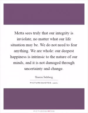 Metta sees truly that our integrity is inviolate, no matter what our life situation may be. We do not need to fear anything. We are whole: our deepest happiness is intrinsic to the nature of our minds, and it is not damaged through uncertainty and change Picture Quote #1