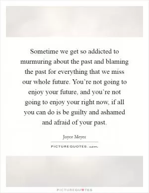 Sometime we get so addicted to murmuring about the past and blaming the past for everything that we miss our whole future. You’re not going to enjoy your future, and you’re not going to enjoy your right now, if all you can do is be guilty and ashamed and afraid of your past Picture Quote #1