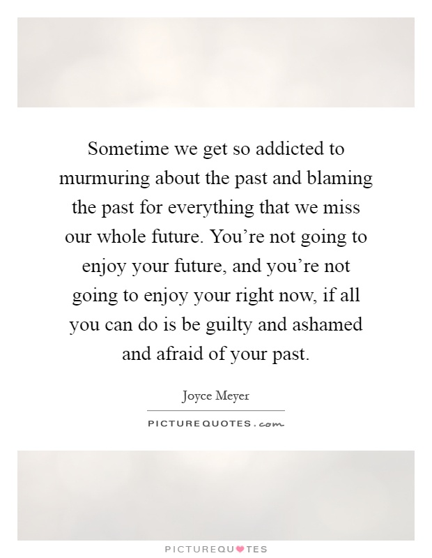 Sometime we get so addicted to murmuring about the past and blaming the past for everything that we miss our whole future. You're not going to enjoy your future, and you're not going to enjoy your right now, if all you can do is be guilty and ashamed and afraid of your past Picture Quote #1