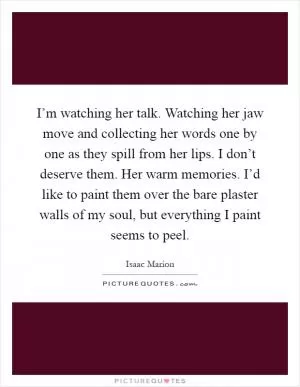 I’m watching her talk. Watching her jaw move and collecting her words one by one as they spill from her lips. I don’t deserve them. Her warm memories. I’d like to paint them over the bare plaster walls of my soul, but everything I paint seems to peel Picture Quote #1