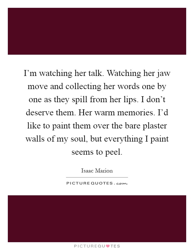 I'm watching her talk. Watching her jaw move and collecting her words one by one as they spill from her lips. I don't deserve them. Her warm memories. I'd like to paint them over the bare plaster walls of my soul, but everything I paint seems to peel Picture Quote #1