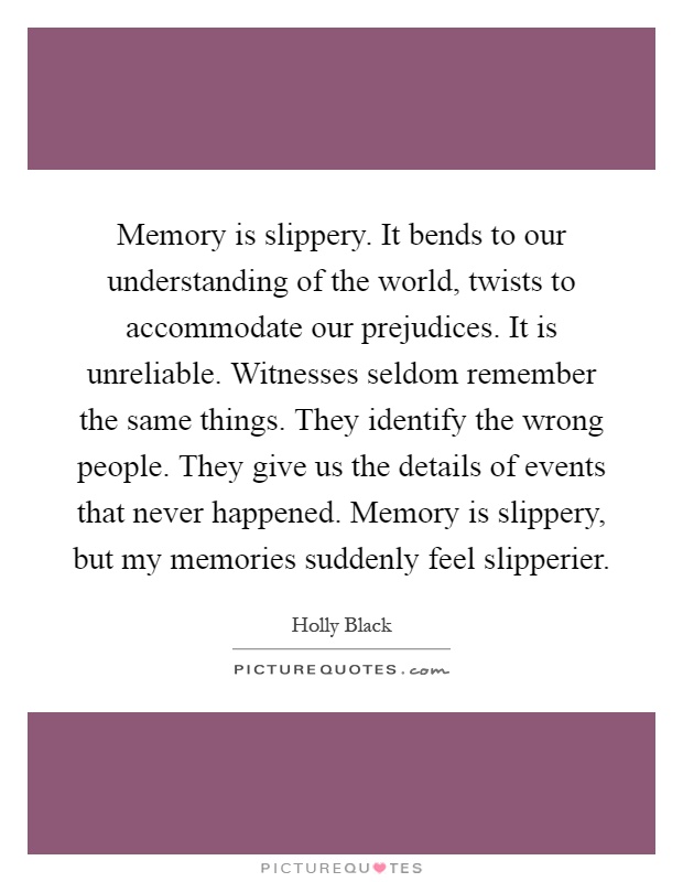 Memory is slippery. It bends to our understanding of the world, twists to accommodate our prejudices. It is unreliable. Witnesses seldom remember the same things. They identify the wrong people. They give us the details of events that never happened. Memory is slippery, but my memories suddenly feel slipperier Picture Quote #1