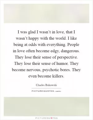 I was glad I wasn’t in love, that I wasn’t happy with the world. I like being at odds with everything. People in love often become edgy, dangerous. They lose their sense of perspective. They lose their sense of humor. They become nervous, psychotic bores. They even become killers Picture Quote #1