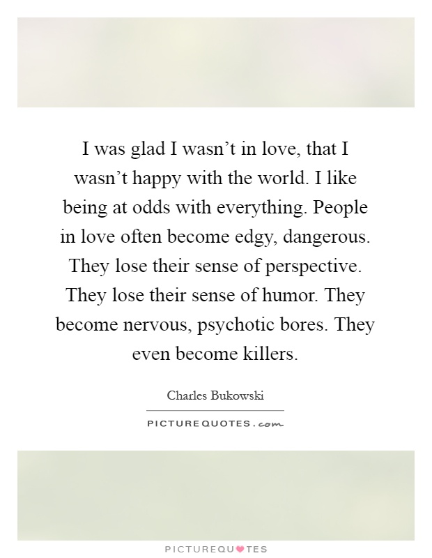 I was glad I wasn't in love, that I wasn't happy with the world. I like being at odds with everything. People in love often become edgy, dangerous. They lose their sense of perspective. They lose their sense of humor. They become nervous, psychotic bores. They even become killers Picture Quote #1